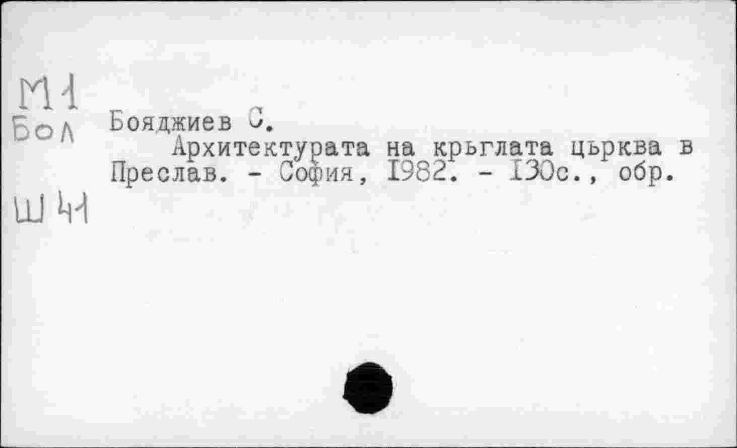 ﻿М4
Бол
ШМ
Бояджиев 3.
Архитектурата на крьглата цьрква в Преслав. - София, 1982. - 130с., обр.